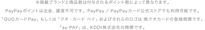 ※掲載ブランドと商品数は付与されるポイント数によって異なります。PayPayポイントは出金、譲渡不可です。PayPay／PayPayカード公式ストアでも利用可能です。「QUOカードPay」もしくは「クオ・カード・ペイ」およびそれらのロゴは（株）クオカードの登録商標です。「auPAY」は、KDDI株式会社の商標です。