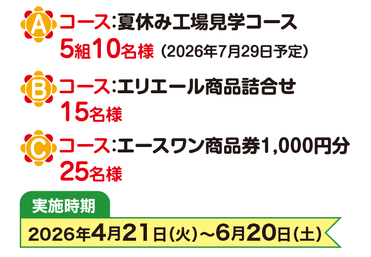 Aコース：夏休み工場見学コース 5組10名様(2026年7月29日予定) Bコース：エリエール商品詰合せ 15名様 Cコース：エースワン商品券1,000円分 25名様 実施時期 2026年4月21日(火曜日)から6月20日(土曜日)