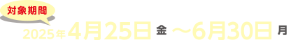 対象期間2025年4月25日（金）〜6月30日（月）