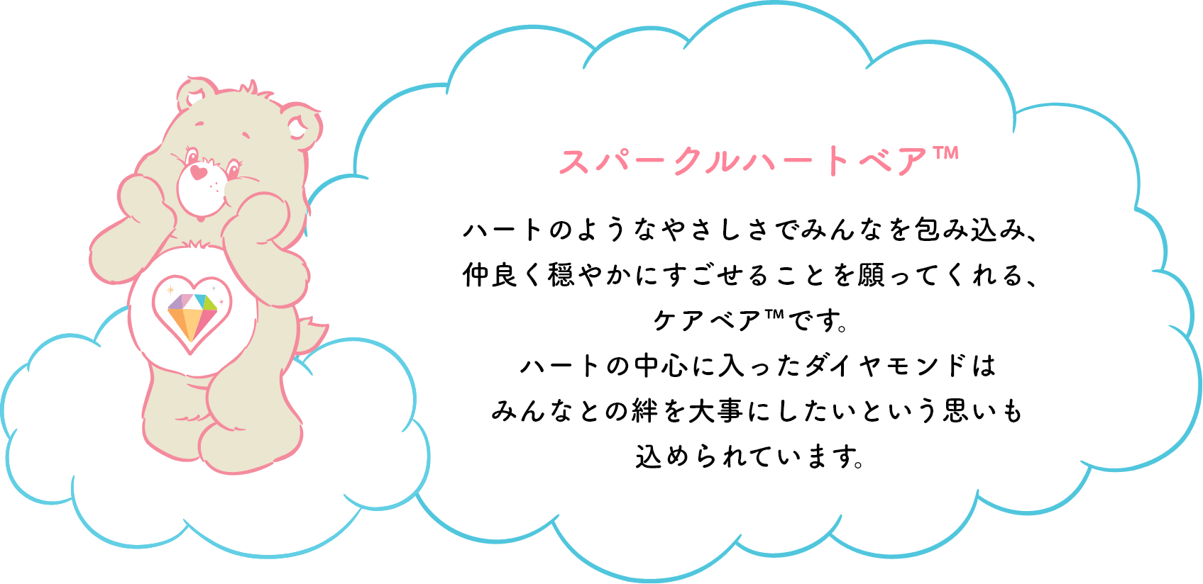 スパークルハートベア™はハートのようなやさしさでみんなを包み込み、仲良く穏やかにすごせることを願ってくれる、ケアベア™です。ハートの中心に入ったダイヤモンドはみんなとの絆を大事にしたいという思いも込められています。