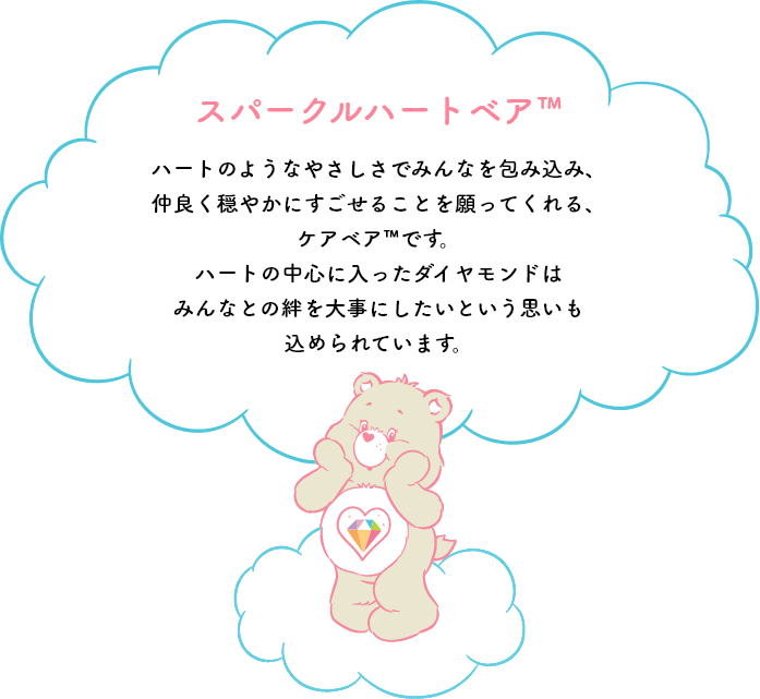 スパークルハートベア™はハートのようなやさしさでみんなを包み込み、仲良く穏やかにすごせることを願ってくれる、ケアベア™です。ハートの中心に入ったダイヤモンドはみんなとの絆を大事にしたいという思いも込められています。