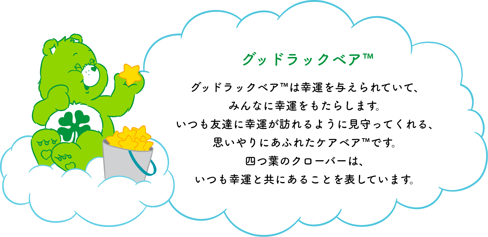 グッドラックベア™は幸運を与えられていて、みんなに幸運をもたらします。いつも友達に幸運が訪れるように見守ってくれる、思いやりにあふれたケアベア™です。四つ葉のクローバーは、いつも幸運と共にあることを表しています。