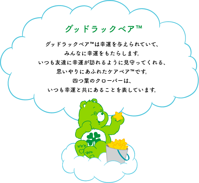 グッドラックベア™は幸運を与えられていて、みんなに幸運をもたらします。いつも友達に幸運が訪れるように見守ってくれる、思いやりにあふれたケアベア™です。四つ葉のクローバーは、いつも幸運と共にあることを表しています。