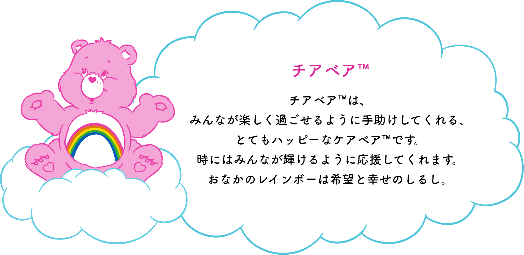 チアベア™は、みんなが楽しく過ごせるように手助けしてくれる、とてもハッピーなケアベア™です。時にはみんなが輝けるように応援してくれます。おなかのレインボーは希望と幸せのしるし。