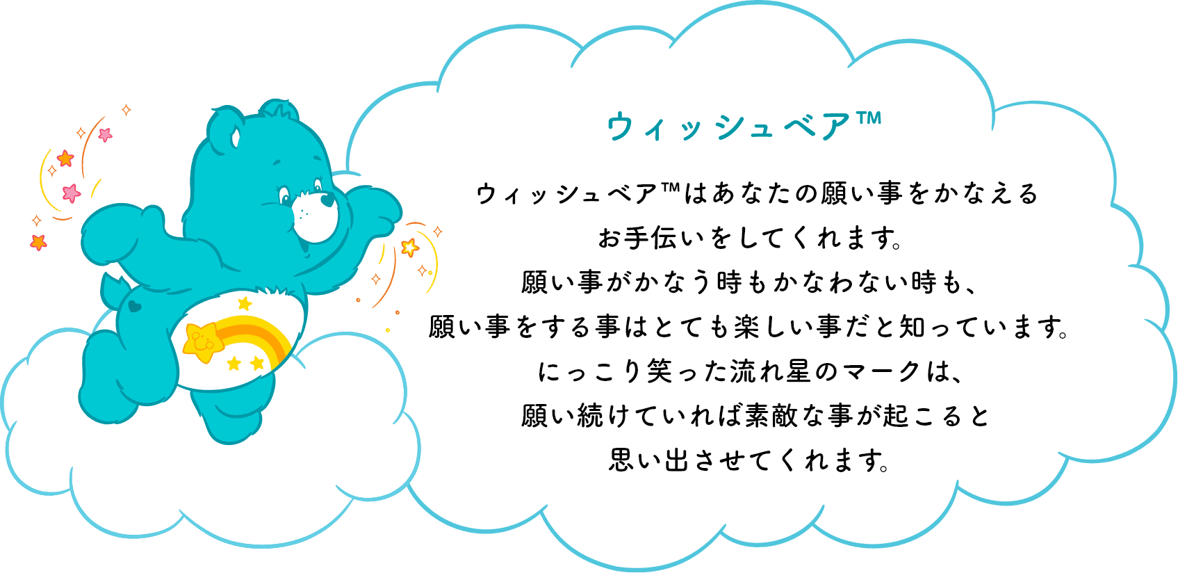 ウィッシュベア™はあなたの願い事をかなえるお手伝いをしてくれます。願い事がかなう時もかなわない時も、願い事をする事はとても楽しい事だと知っています。にっこり笑った流れ星のマークは、願い続けていれば素敵な事が起こると思い出させてくれます。