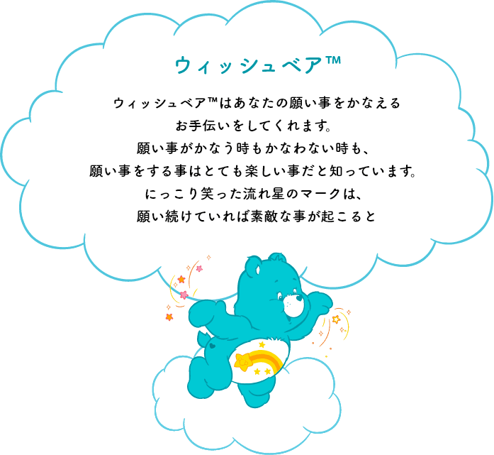 ウィッシュベア™はあなたの願い事をかなえるお手伝いをしてくれます。願い事がかなう時もかなわない時も、願い事をする事はとても楽しい事だと知っています。にっこり笑った流れ星のマークは、願い続けていれば素敵な事が起こると思い出させてくれます。