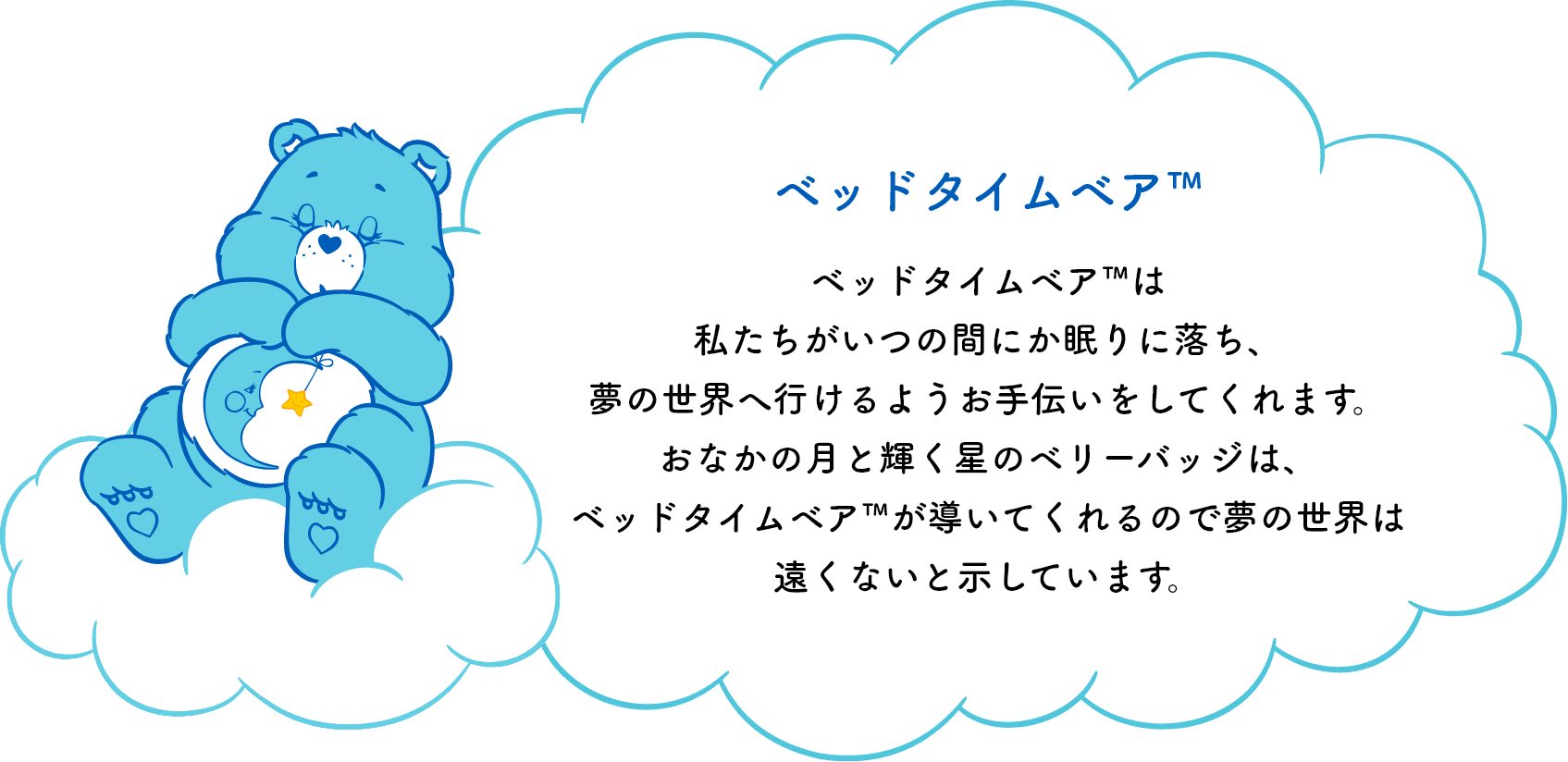 ベッドタイムベア™は私たちがいつの間にか眠りに落ち、夢の世界へ行けるようお手伝いをしてくれます。おなかの月と輝く星のシンボルマークは、ベッドタイムベア™が導いてくれるので夢の世界は遠くないと示しています。