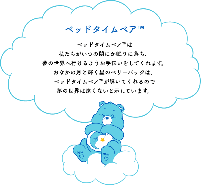 ベッドタイムベア™は私たちがいつの間にか眠りに落ち、夢の世界へ行けるようお手伝いをしてくれます。おなかの月と輝く星のシンボルマークは、ベッドタイムベア™が導いてくれるので夢の世界は遠くないと示しています。