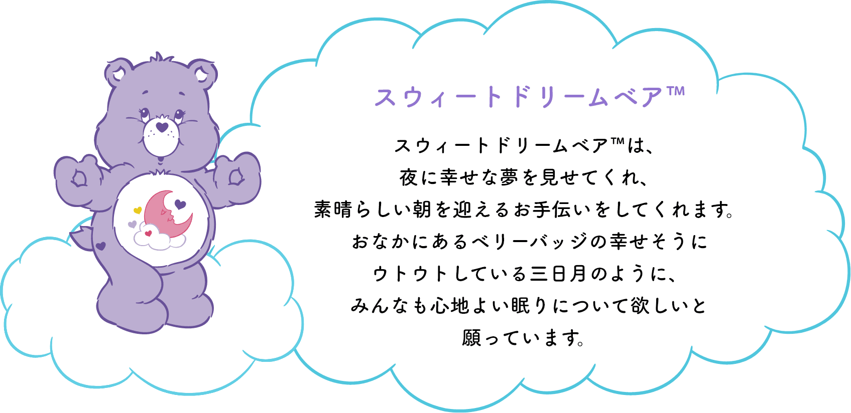 スウィートドリームベア™は、夜に幸せな夢を見せてくれ、素晴らしい朝を迎えるお手伝いをしてくれます。おなかのシンボルマークの幸せそうにウトウトしている三日月のように、みんなも心地よい眠りについて欲しいと願っています。