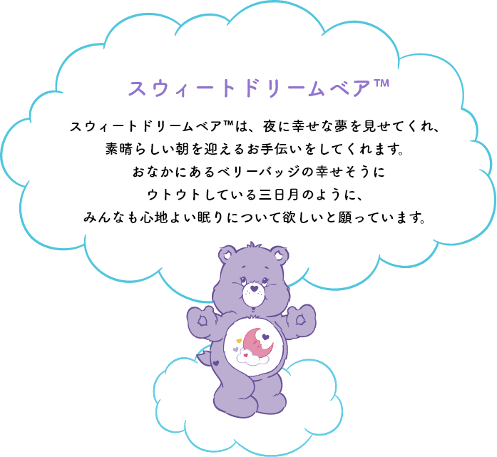 スウィートドリームベア™は、夜に幸せな夢を見せてくれ、素晴らしい朝を迎えるお手伝いをしてくれます。おなかのシンボルマークの幸せそうにウトウトしている三日月のように、みんなも心地よい眠りについて欲しいと願っています。