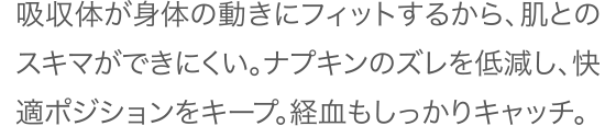 吸収体が身体の動きにフィットするから、肌とのスキマができにくい。ナプキンのズレを低減し、快適ポジションをキープ。経血もしっかりキャッチ。