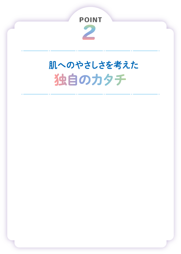 POINT2 肌へのやさしさを考えた独自のカタチ