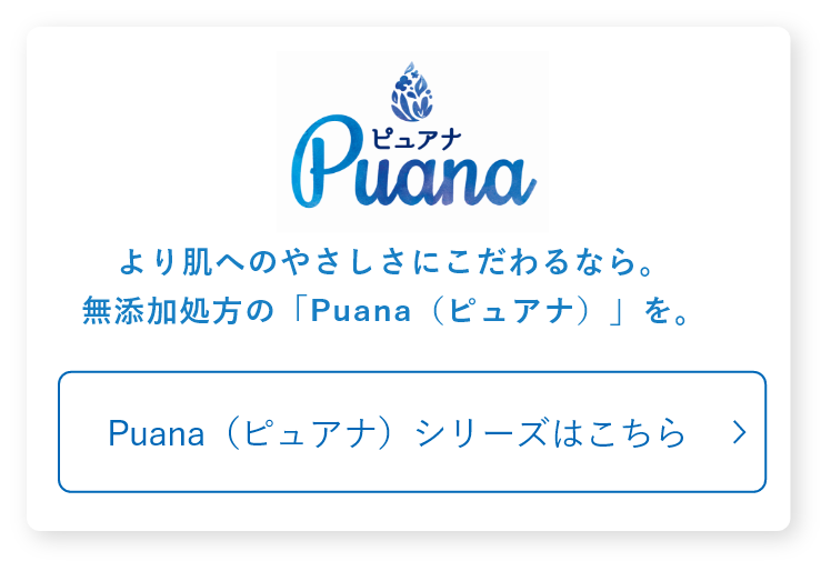 より肌へのやさしさにこだわるなら。無添加処方の「Puana（ピュアナ）」を。Puana（ピュアナ）シリーズはこちら