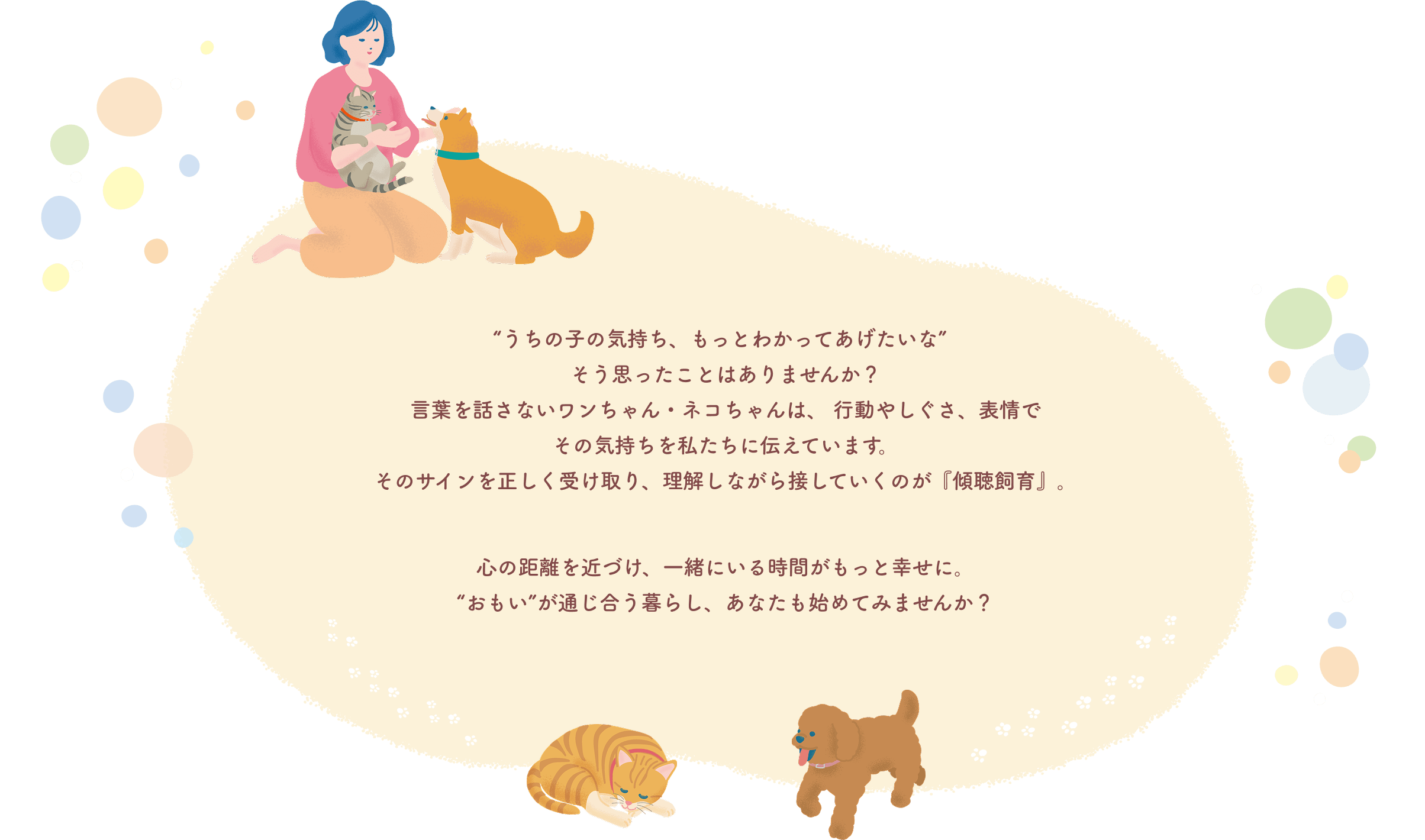 “うちの子の気持ち、もっとわかってあげたいな“そう思ったことはありませんか？言葉を話さないワンちゃん・ネコちゃんは、行動やしぐさ、表情でその気持ちを私たちに伝えています。そのサインを正しく受け取り、理解しながら接していくのが『傾聴飼育』。心の距離を近づけ、一緒にいる時間がもっと幸せに。”おもい”が通じ合う暮らし、あなたも始めてみませんか？