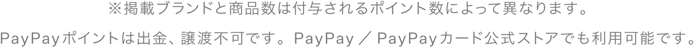 ※掲載ブランドと商品数は付与されるポイント数によって異なります。PayPayポイントは出金、譲渡不可です。PayPay／PayPayカード公式ストアでも利用可能です。