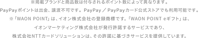 ※掲載ブランドと商品数は付与されるポイント数によって異なります。PayPayポイントは出金、譲渡不可です。PayPay／PayPayカード公式ストアでも利用可能です。「WAON （ワオン）」は、イオン株式会社の登録商標です。※「WAON POINT」は、イオン株式会社の登録商標です。「WAON POINT eギフト」は、イオンマーケティング株式会社が発行許諾するサービスであり、株式会社NTTカードソリューションは、その許諾に基づきサービスを提供しています。