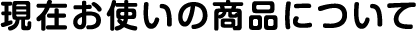 現在お使いの商品について