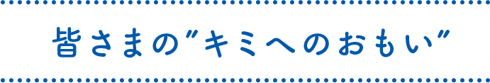 皆さまの“キミへのおもい”