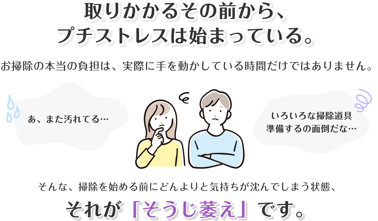 取りかかるその前から、プチストレスは始まっている。お掃除の本当の負担は、実際に手を動かしている時間だけではありません。あ、また汚れてる… いろいろな掃除道具準備するの面倒だな… そんな、掃除を始める前にどんよりと気持ちが沈んでしまう状態、それが「そうじ萎え」です。