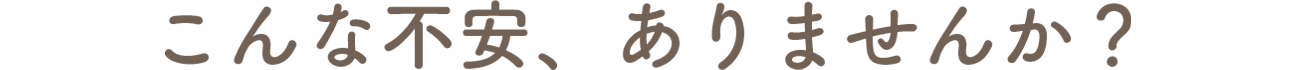 こんな不安、ありませんか？