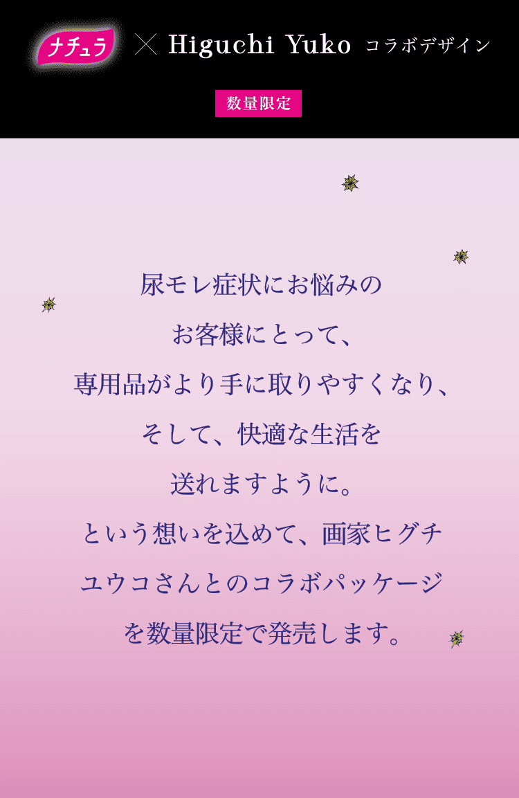 数量限定 2025年7月1日（火）発売予定 尿もれ症状にお悩みのお客様にとって、吸水ケア専用品がより手に取りやすくなり、そして、快適な生活を送れますように。という想いを込めて、画家ヒグチユウコさんとのコラボパッケージを数量限定で発売します。