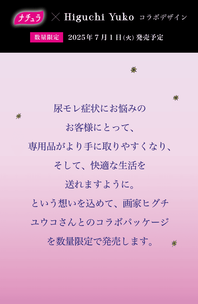 数量限定 2025年7月1日（火）発売予定 尿もれ症状にお悩みのお客様にとって、吸水ケア専用品がより手に取りやすくなり、そして、快適な生活を送れますように。という想いを込めて、画家ヒグチユウコさんとのコラボパッケージを数量限定で発売します。