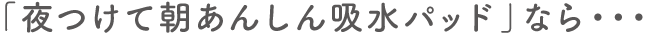 「夜つけて朝あんしん吸水パッド」なら・・・