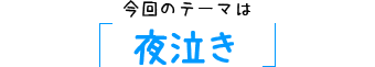 今回のテーマは「夜泣き」