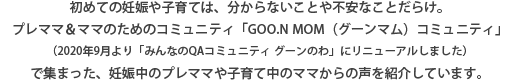 初めての妊娠や子育ては、分からないことや不安なことだらけ。プレママ＆ママのためのためのコミュニティ「GOO.N MOM（グーンマム）」コミュニティ」（2020年9月より「みんなのQAコミュニティ グーンのわ」にリニューアルしました）で集まった、妊娠中のプレママや子育て中のママからの声を紹介しています。