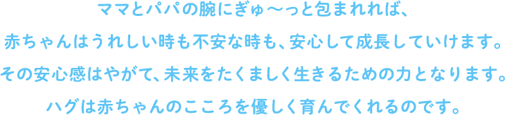 ママとパパの腕にぎゅ～っと包まれれば、赤ちゃんはうれしい時も不安な時も、安心して成長していけます。その安心感はやがて、未来をたくましく生きるための力となります。ハグは赤ちゃんのこころを優しく育んでくれるのです。