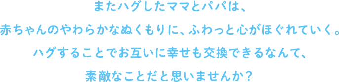 またハグしたママとパパは、赤ちゃんのやわらかなぬくもりに、ふわっと心がほぐれていく。ハグすることでお互いに幸せも交換できるなんて、素敵なことだと思いませんか？