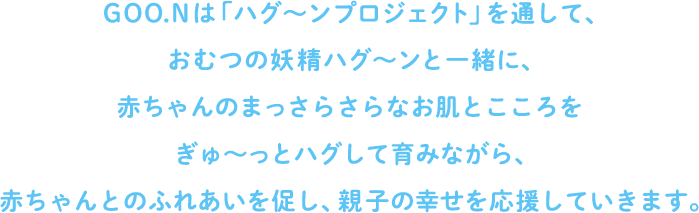 GOO.Nは「ハグ～ンプロジェクト」を通して、おむつの妖精ハグ～ンと一緒に、赤ちゃんのまっさらさらなお肌とこころをぎゅ～っとハグして育みながら、赤ちゃんとのふれあいを促し、親子の幸せを応援していきます。