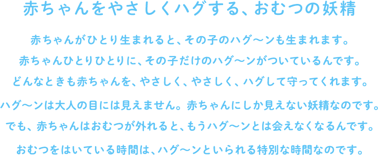 赤ちゃんをやさしくハグする、おむつの妖精　赤ちゃんがひとり生まれると、その子のハグ～ンも生まれます。赤ちゃんひとりひとりに、その子だけのハグ～ンがついているんです。どんなときも赤ちゃんを、やさしく、やさしく、ハグして守ってくれます。ハグ～ンは大人の目には見えません。赤ちゃんにしか見えない妖精なのです。でも、赤ちゃんはおむつが外れると、もうハグ～ンとは会えなくなるんです。おむつをはいている時間は、ハグ～ンといられる特別な時間なのです。