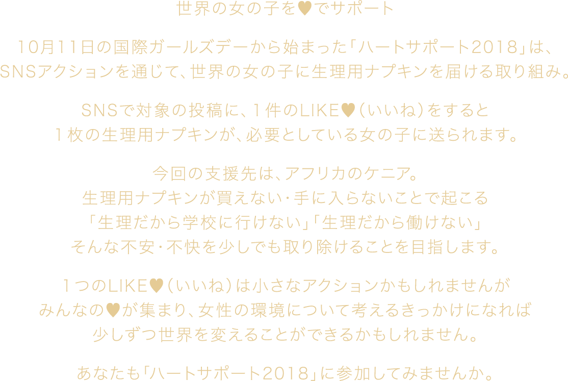 世界の女の子を♥でサポート 10月11日の国際ガールズデーから始まった「ハートサポート2018」は、SNSアクションを通じて、世界の女の子に生理用ナプキンを届ける取り組み。 SNSで対象の投稿に、1件のLIKE♥（いいね）をすると1枚の生理用ナプキンが、必要としている女の子に送られます。 今回の支援先は、アフリカのケニア。生理用ナプキンが買えない・手に入らないことで起こる「生理だから学校に行けない」「生理だから働けない」そんな不安・不快を少しでも取り除けることを目指します。 1つのLIKE♥（いいね）は小さなアクションかもしれませんがみんなの♥が集まり、女性の環境について考えるきっかけになれば少しずつ世界を変えることができるかもしれません。 あなたも「ハートサポート2018」に参加してみませんか。